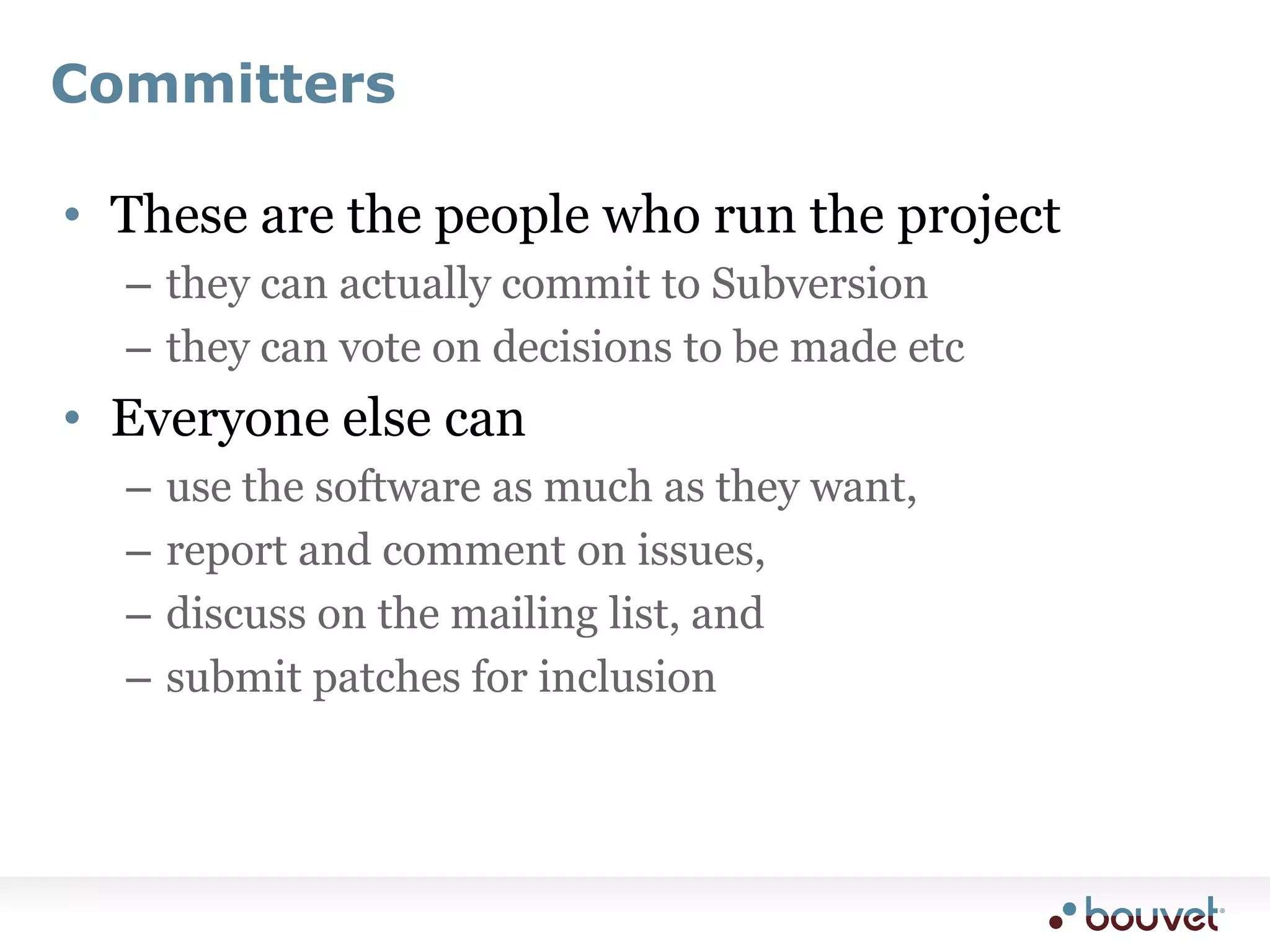 CommittersThese are the people who run the projectthey can actually commit to Subversionthey can vote on decisions to be made etcEveryone else canuse the software as much as they want,report and comment on issues,discuss on the mailing list, andsubmit patches for inclusion