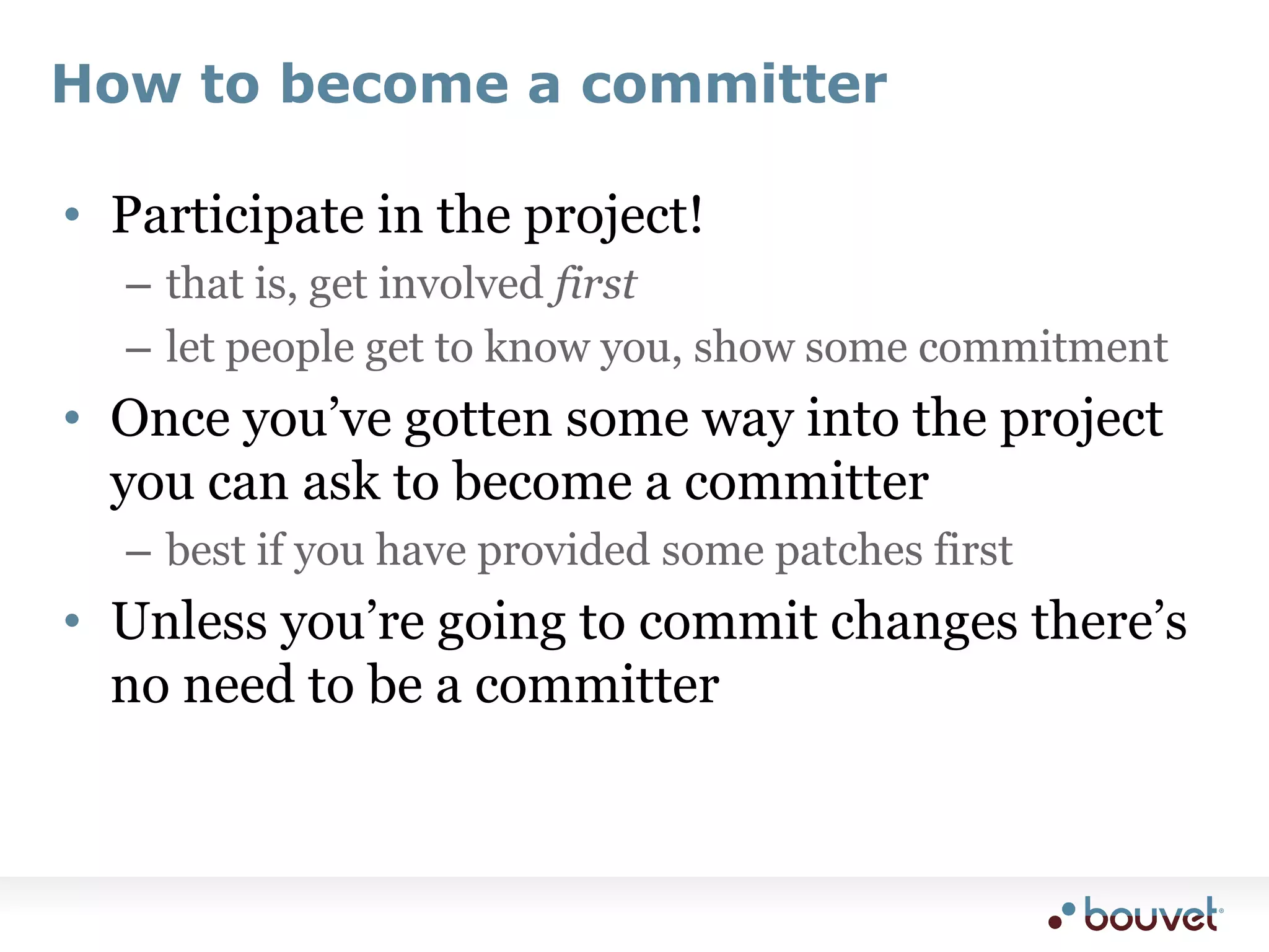 How to become a committerParticipate in the project!that is, get involved firstlet people get to know you, show some commitmentOnce you’ve gotten some way into the project you can ask to become a committerbest if you have provided some patches firstUnless you’re going to commit changes there’s no need to be a committer