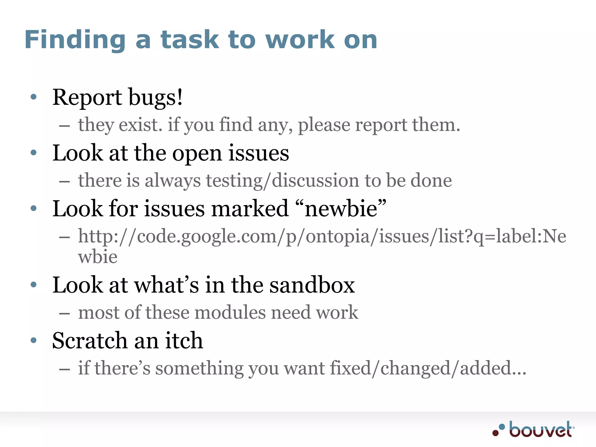 Finding a task to work onReport bugs!they exist. if you find any, please report them.Look at the open issuesthere is always testing/discussion to be doneLook for issues marked “newbie”http://code.google.com/p/ontopia/issues/list?q=label:NewbieLook at what’s in the sandboxmost of these modules need workScratch an itchif there’s something you want fixed/changed/added...