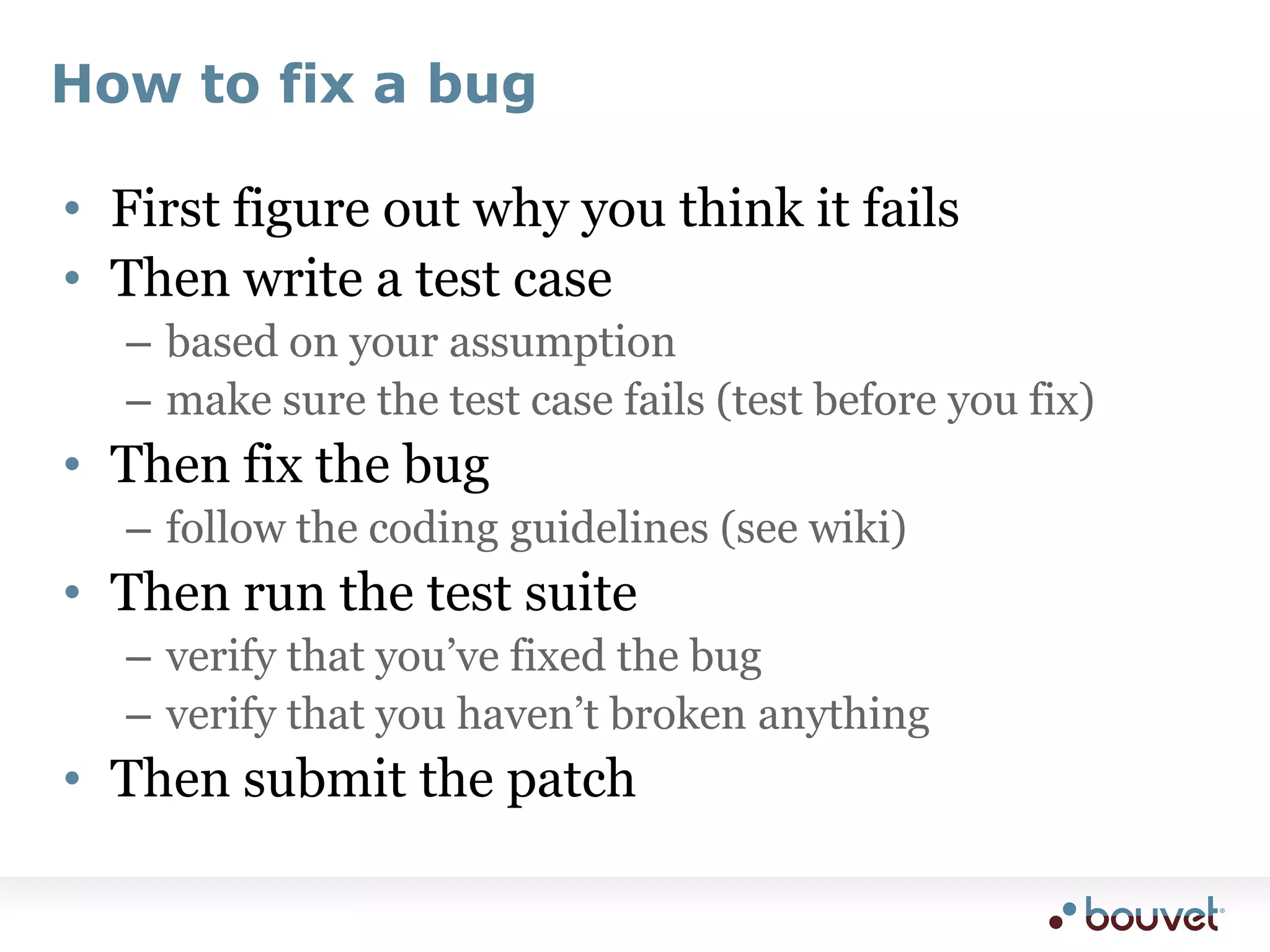 How to fix a bugFirst figure out why you think it failsThen write a test casebased on your assumptionmake sure the test case fails (test before you fix)Then fix the bugfollow the coding guidelines (see wiki)Then run the test suiteverify that you’ve fixed the bugverify that you haven’t broken anythingThen submit the patch