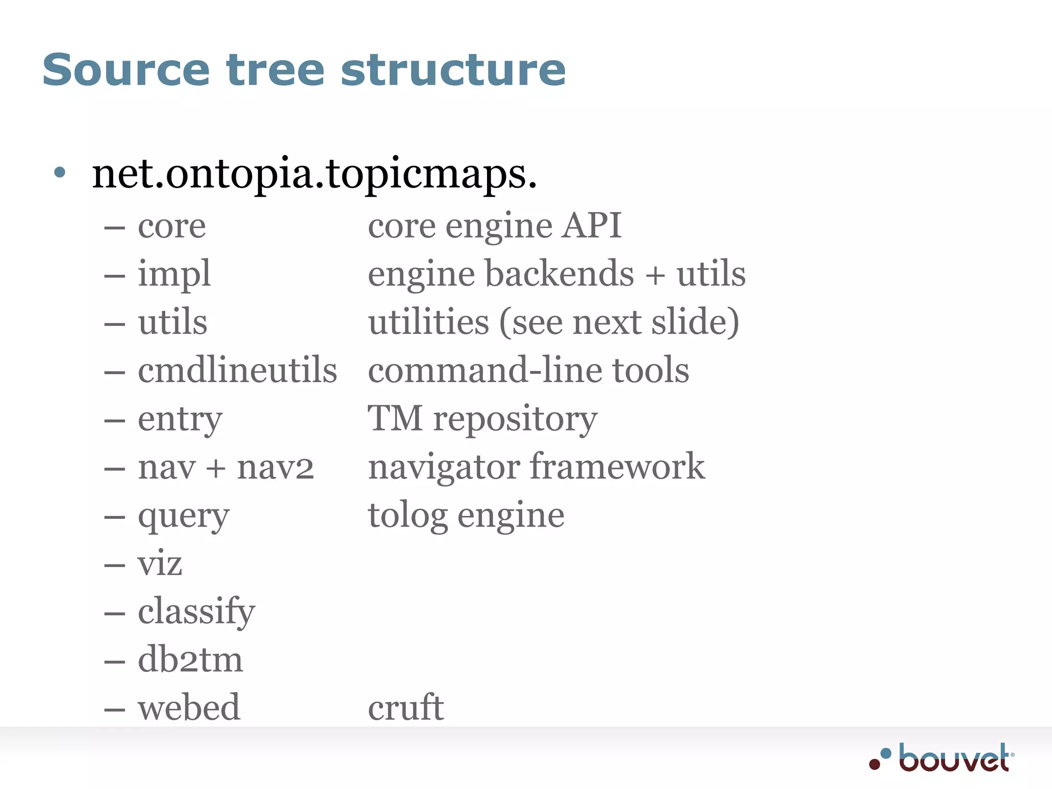 Source tree structurenet.ontopia.topicmaps.core				core engine APIimpl			engine backends + utilsutils				utilities (see next slide)cmdlineutils	command-line toolsentry			TM repositorynav + nav2	navigator frameworkquery			tolog enginevizclassify			db2tmwebed			cruft