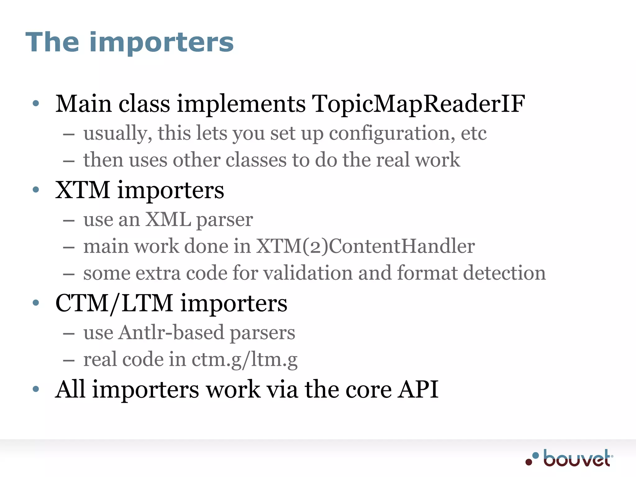 The importersMain class implements TopicMapReaderIFusually, this lets you set up configuration, etcthen uses other classes to do the real workXTM importersuse an XML parsermain work done in XTM(2)ContentHandlersome extra code for validation and format detectionCTM/LTM importersuse Antlr-based parsersreal code in ctm.g/ltm.gAll importers work via the core API