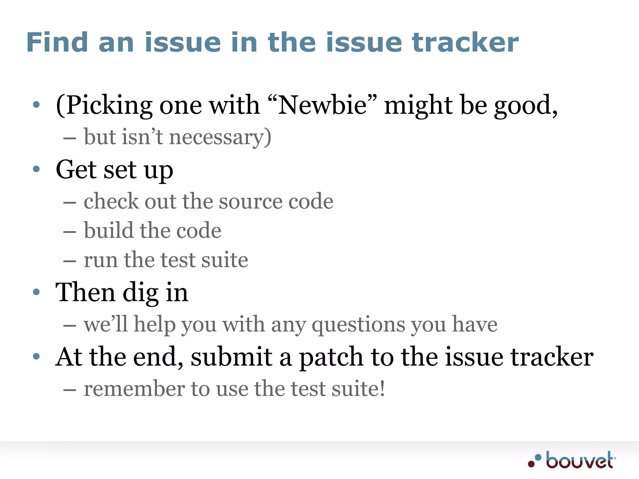 Find an issue in the issue tracker(Picking one with “Newbie” might be good, but isn’t necessary)Get set upcheck out the source codebuild the coderun the test suiteThen dig inwe’ll help you with any questions you haveAt the end, submit a patch to the issue trackerremember to use the test suite!