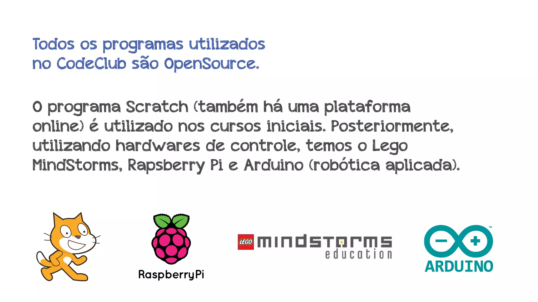 Todos os programas utilizados
no CodeClub são OpenSource.
O programa Scratch (também há uma plataforma
online) é utilizado nos cursos iniciais. Posteriormente,
utilizando hardwares de controle, temos o Lego
MindStorms, Rapsberry Pi e Arduino (robótica aplicada).

 