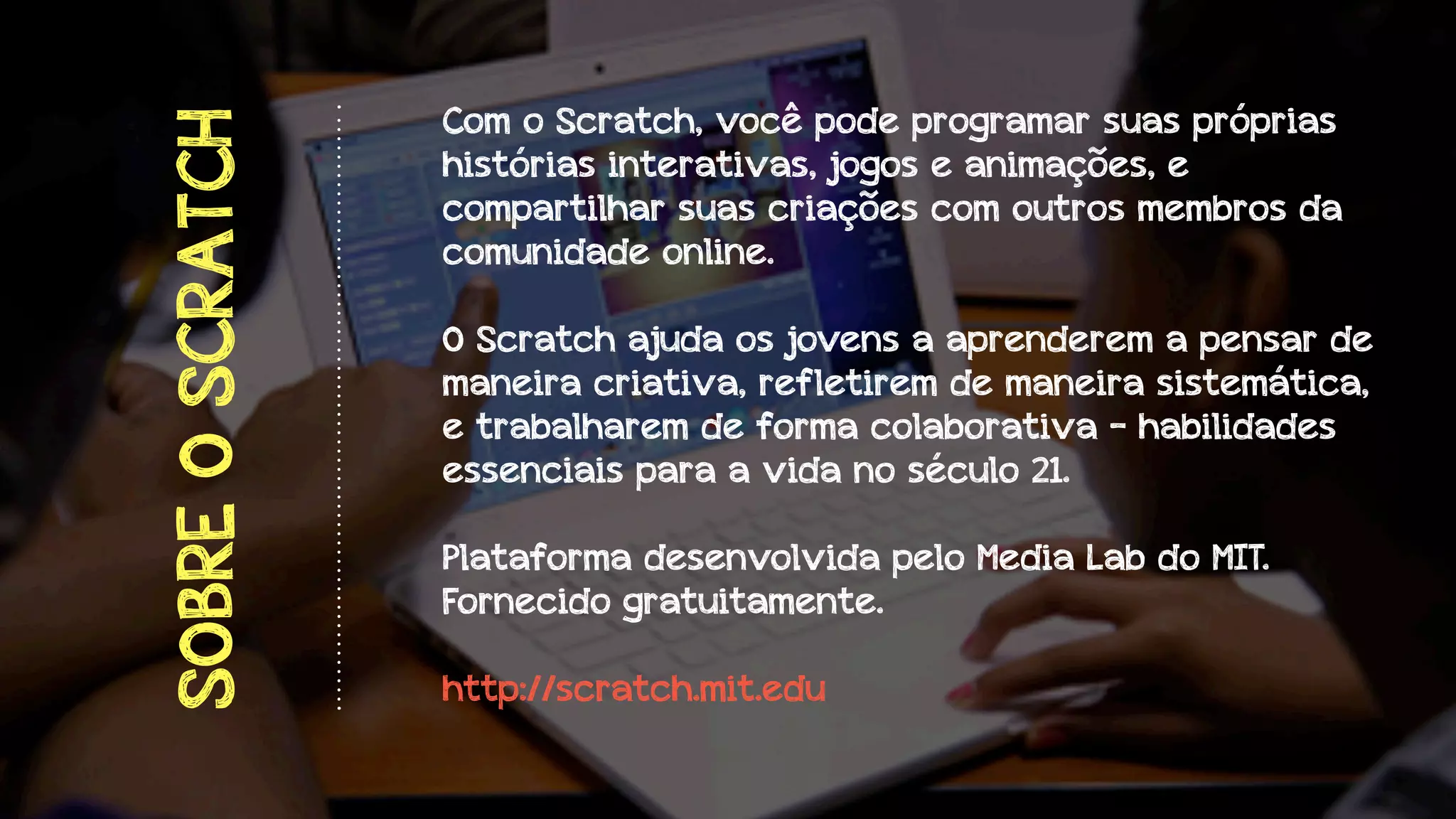 SOBRE O SCRATCH

Com o Scratch, você pode programar suas próprias
histórias interativas, jogos e animações, e
compartilhar suas criações com outros membros da
comunidade online.
O Scratch ajuda os jovens a aprenderem a pensar de
maneira criativa, refletirem de maneira sistemática,
e trabalharem de forma colaborativa - habilidades
essenciais para a vida no século 21.
Plataforma desenvolvida pelo Media Lab do MIT.
Fornecido gratuitamente.
http://scratch.mit.edu

 