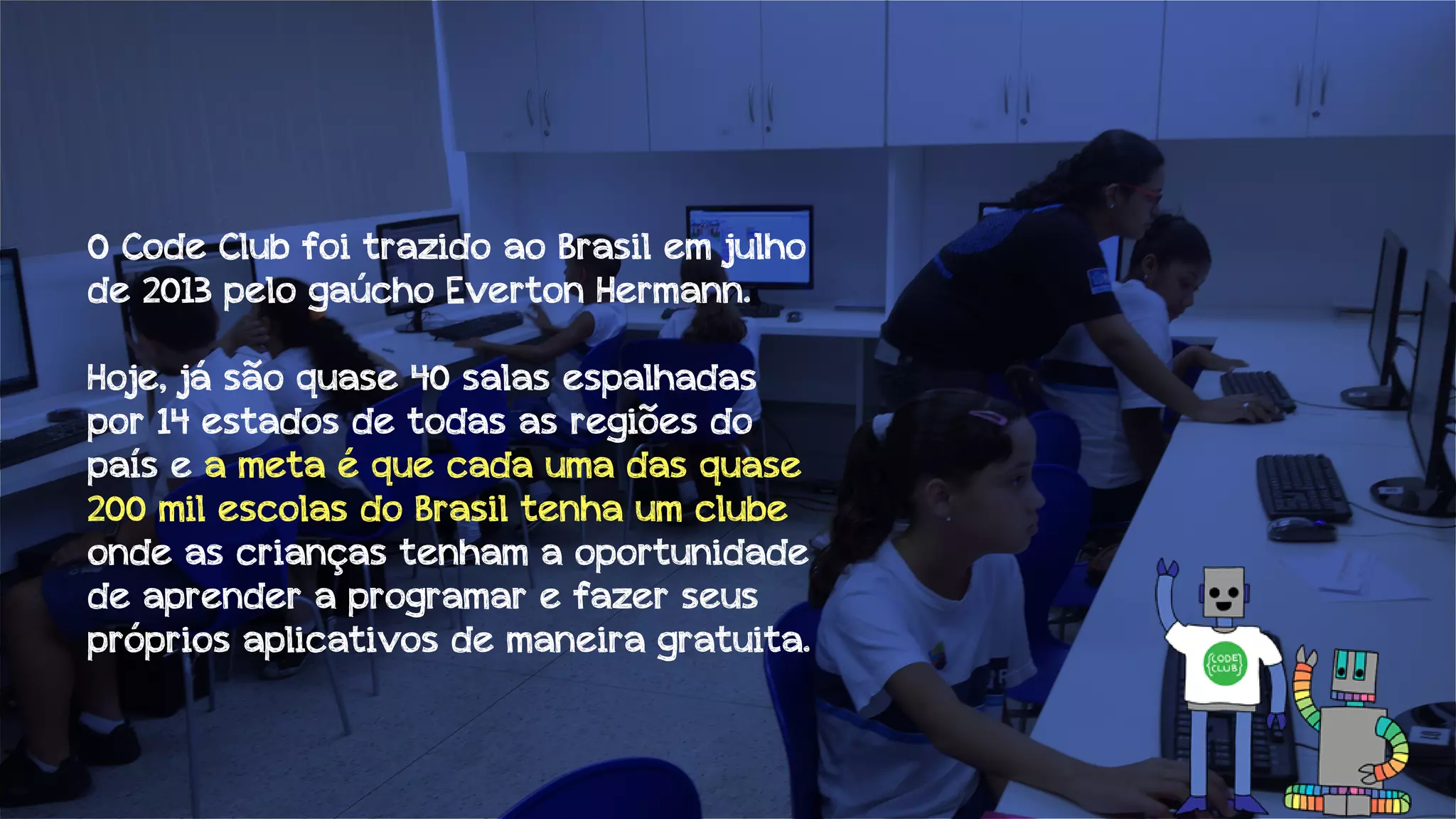 O Code Club foi trazido ao Brasil em julho
de 2013 pelo gaúcho Everton Hermann.
Hoje, já são quase 40 salas espalhadas
por 14 estados de todas as regiões do
país e a meta é que cada uma das quase
200 mil escolas do Brasil tenha um clube
onde as crianças tenham a oportunidade
de aprender a programar e fazer seus
próprios aplicativos de maneira gratuita.

 
