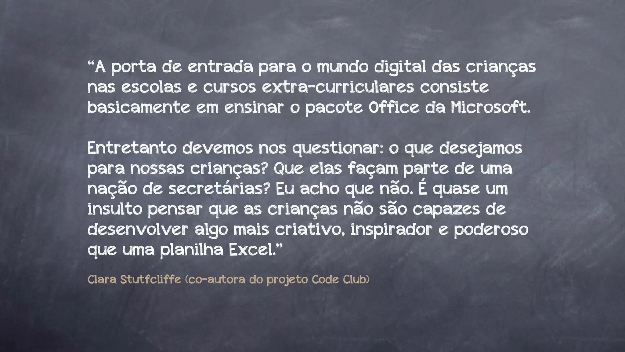 “A porta de entrada para o mundo digital das crianças
nas escolas e cursos extra-curriculares consiste
basicamente em ensinar o pacote Office da Microsoft.
Entretanto devemos nos questionar: o que desejamos
para nossas crianças? Que elas façam parte de uma
nação de secretárias? Eu acho que não. É quase um
insulto pensar que as crianças não são capazes de
desenvolver algo mais criativo, inspirador e poderoso
que uma planilha Excel.”
Clara Stutfcliffe (co-autora do projeto Code Club)

 
