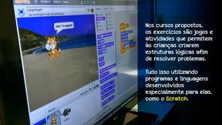 Nos cursos propostos,
os exercícios são jogos e
atividades que permitem
às crianças criarem
estruturas lógicas afim
de resolver problemas.
Tudo isso utilizando
programas e linguagens
desenvolvidos
especialmente para elas,
como o Scratch.

 