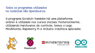 Todos os programas utilizados
no CodeClub são OpenSource.
O programa Scratch (também há uma plataforma
online) é utilizado nos cursos iniciais. Posteriormente,
utilizando hardwares de controle, temos o Lego
MindStorms, Rapsberry Pi e Arduino (robótica aplicada).

 