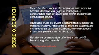 SOBRE O SCRATCH

Com o Scratch, você pode programar suas próprias
histórias interativas, jogos e animações, e
compartilhar suas criações com outros membros da
comunidade online.
O Scratch ajuda os jovens a aprenderem a pensar de
maneira criativa, refletirem de maneira sistemática,
e trabalharem de forma colaborativa - habilidades
essenciais para a vida no século 21.
Plataforma desenvolvida pelo Media Lab do MIT.
Fornecido gratuitamente.
http://scratch.mit.edu

 