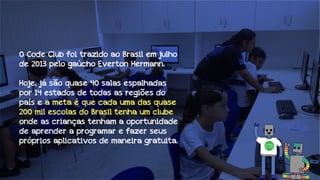 O Code Club foi trazido ao Brasil em julho
de 2013 pelo gaúcho Everton Hermann.
Hoje, já são quase 40 salas espalhadas
por 14 estados de todas as regiões do
país e a meta é que cada uma das quase
200 mil escolas do Brasil tenha um clube
onde as crianças tenham a oportunidade
de aprender a programar e fazer seus
próprios aplicativos de maneira gratuita.

 