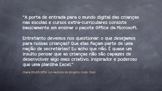 “A porta de entrada para o mundo digital das crianças
nas escolas e cursos extra-curriculares consiste
basicamente em ensinar o pacote Office da Microsoft.
Entretanto devemos nos questionar: o que desejamos
para nossas crianças? Que elas façam parte de uma
nação de secretárias? Eu acho que não. É quase um
insulto pensar que as crianças não são capazes de
desenvolver algo mais criativo, inspirador e poderoso
que uma planilha Excel.”
Clara Stutfcliffe (co-autora do projeto Code Club)

 