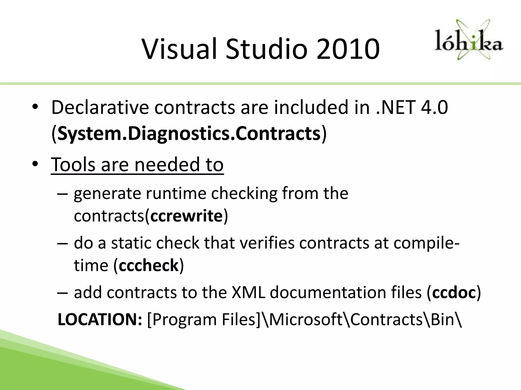 Visual Studio 2010Declarative contracts are included in .NET 4.0 (System.Diagnostics.Contracts)Tools are needed to generate runtime checking from the contracts(ccrewrite)do a static check that verifies contracts at compile-time (cccheck)add contracts to the XML documentation files (ccdoc)LOCATION: [Program Files]\Microsoft\Contracts\Bin\