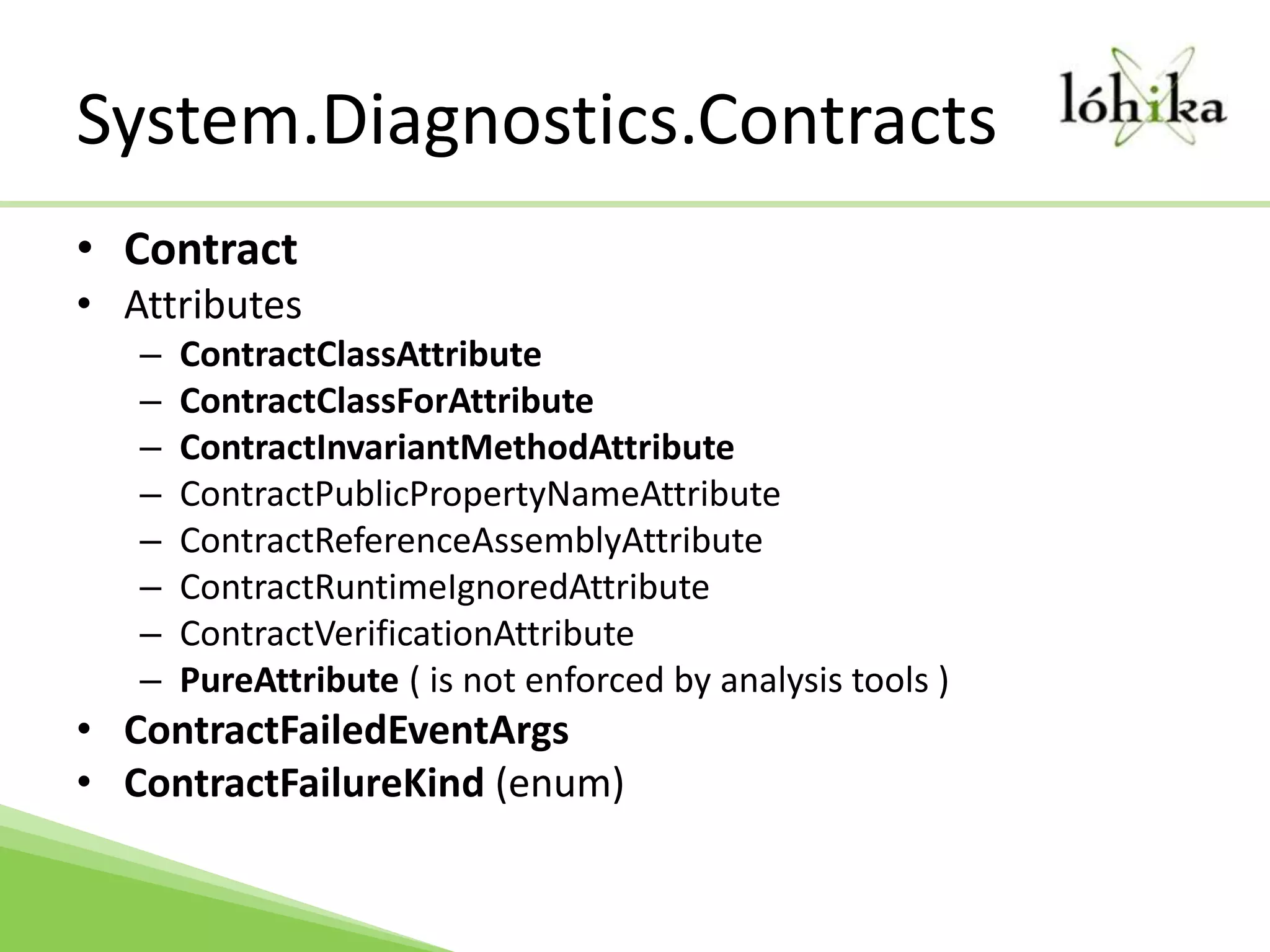 System.Diagnostics.ContractsContractAttributesContractClassAttributeContractClassForAttributeContractInvariantMethodAttributeContractPublicPropertyNameAttributeContractReferenceAssemblyAttributeContractRuntimeIgnoredAttributeContractVerificationAttributePureAttribute ( is not enforced by analysis tools )ContractFailedEventArgsContractFailureKind (enum)