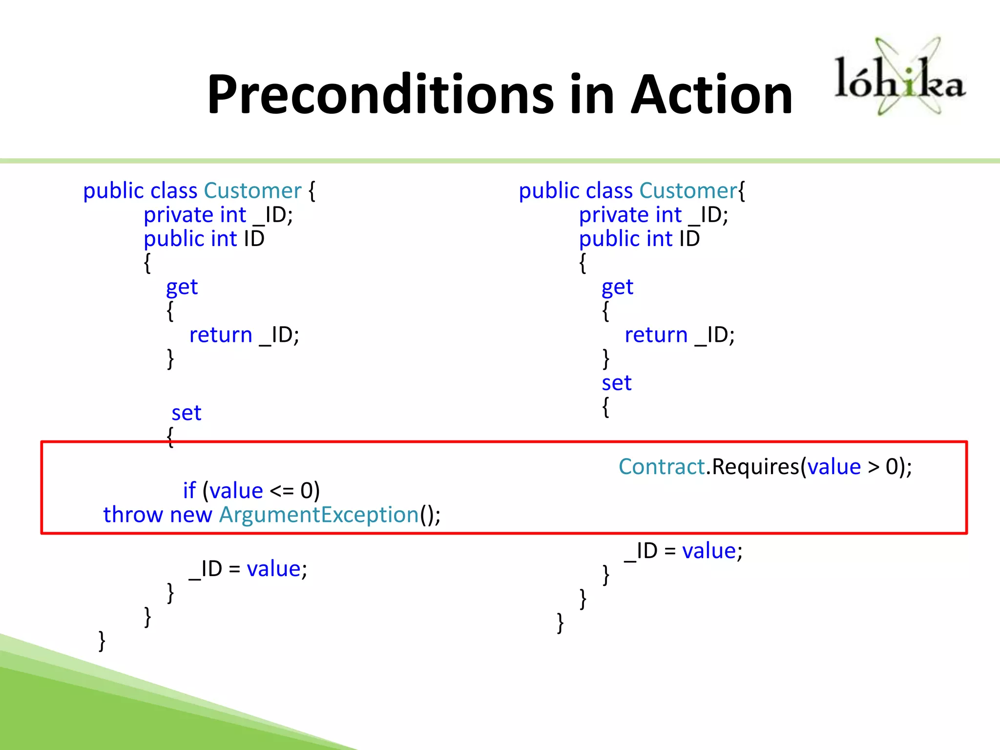Preconditions in Action    public class Customer {        private int _ID;        public int ID        {            get            {                return _ID;            }            		  set            {               		    if (value <= 0) throw new ArgumentException();                		     _ID = value;            }        }}public class Customer{    private int _ID;    public int ID    {        get        {            return _ID;        }        set         {Contract.Requires(value > 0);            				 _ID = value;        }    }}