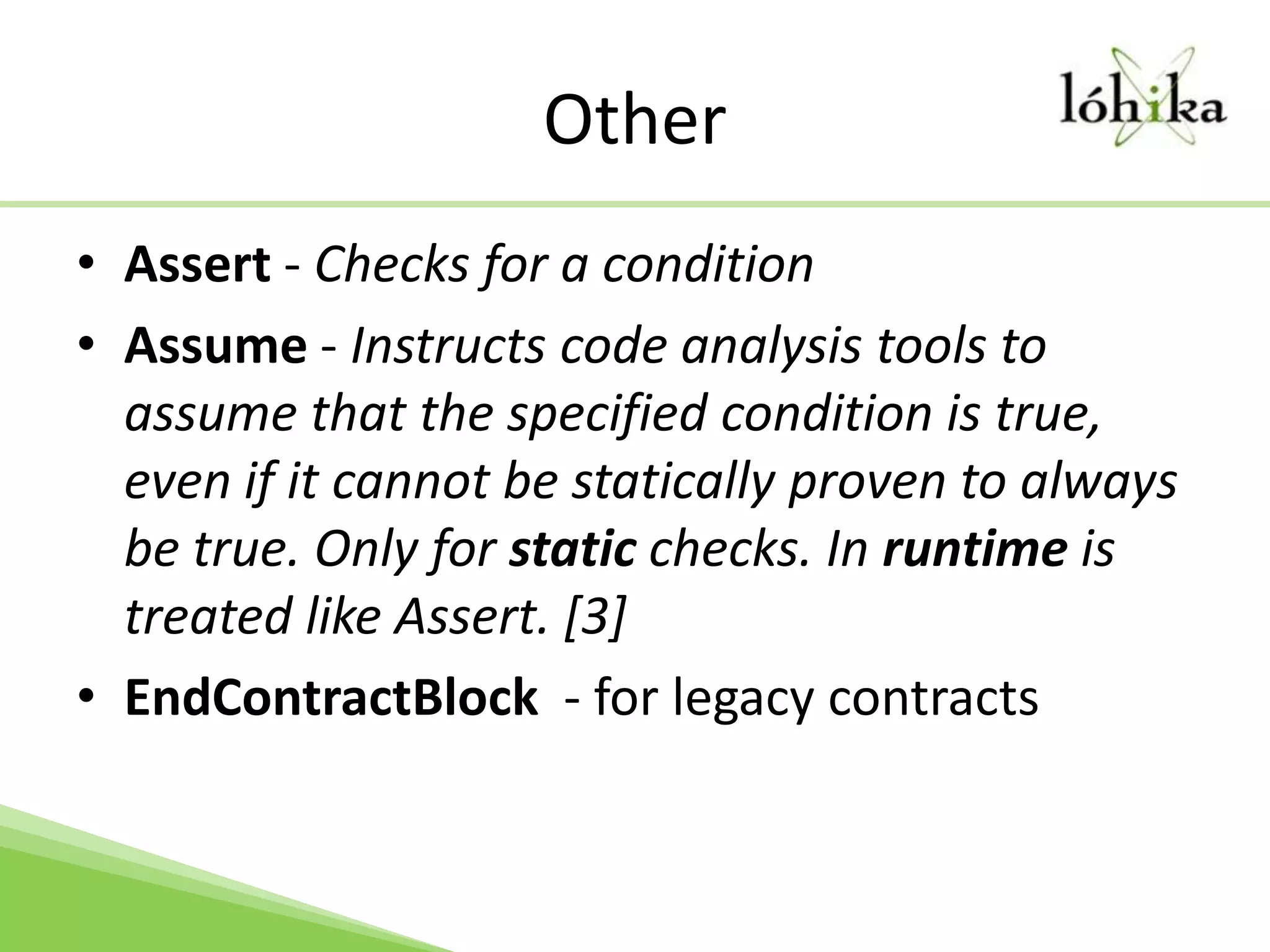 OtherAssert - Checks for a conditionAssume - Instructs code analysis tools to assume that the specified condition is true, even if it cannot be statically proven to always be true. Only for static checks. In runtime is treated like Assert. [3]EndContractBlock  - for legacy contracts