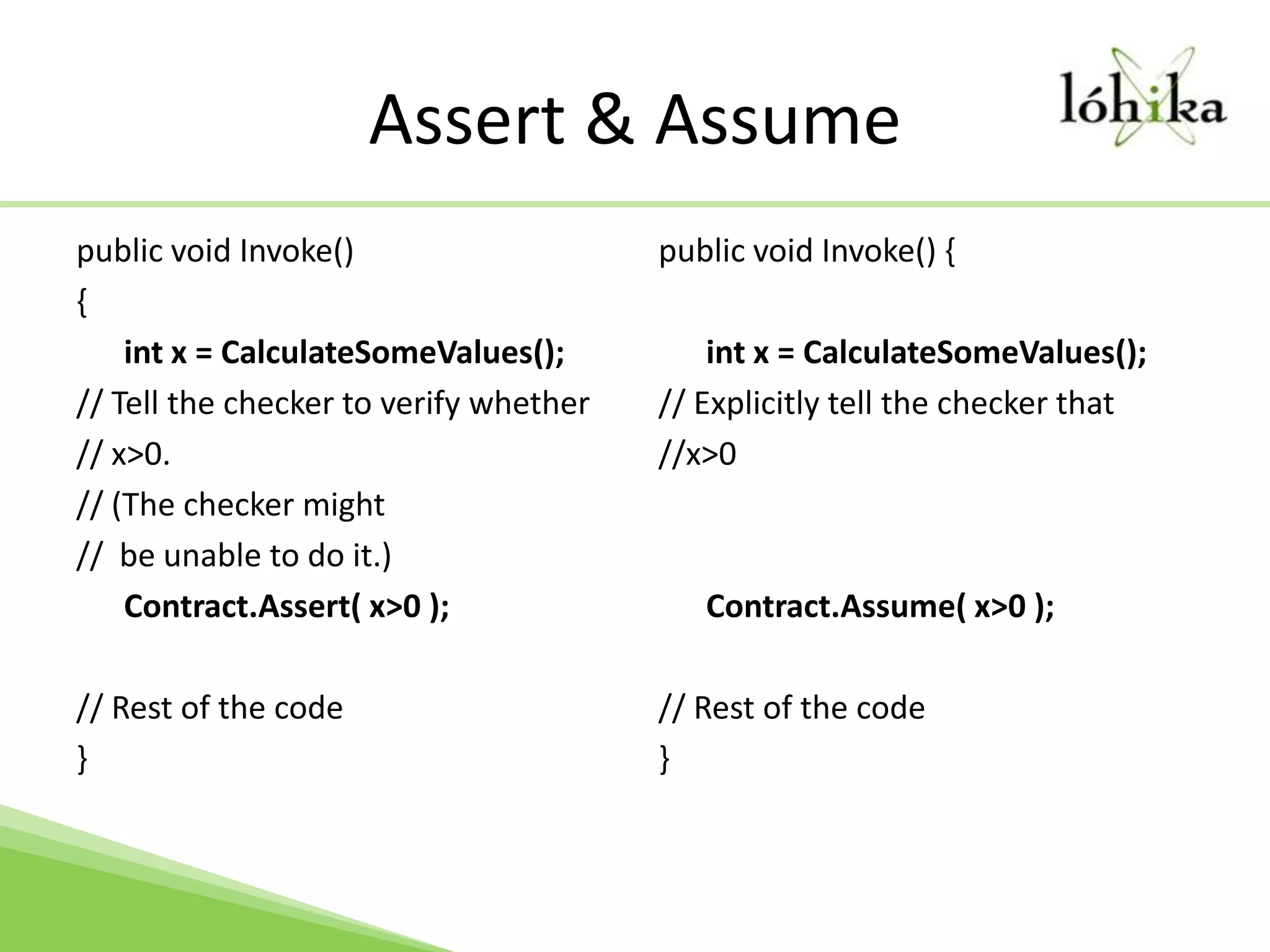 Assert & Assumepublic void Invoke() { int x = CalculateSomeValues(); // Tell the checker to verify whether// x>0. // (The checker might //  be unable to do it.) Contract.Assert( x>0 ); // Rest of the code }public void Invoke() { int x = CalculateSomeValues(); // Explicitly tell the checker that //x>0 Contract.Assume( x>0 );// Rest of the code }