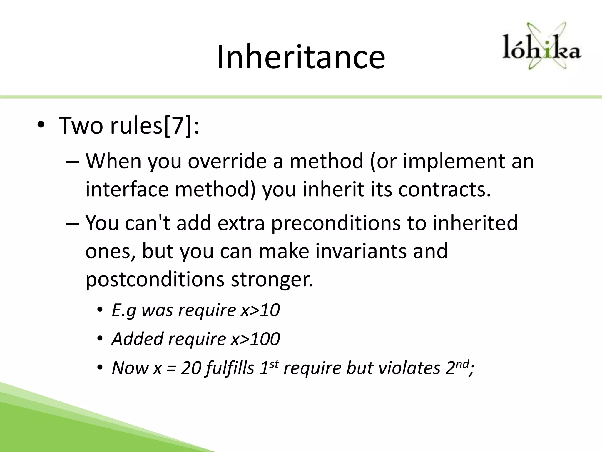 InheritanceTwo rules[7]:When you override a method (or implement an interface method) you inherit its contracts.You can't add extra preconditions to inherited ones, but you can make invariants and postconditions stronger. E.g was require x>10Added require x>100Now x = 20 fulfills 1st require but violates 2nd;