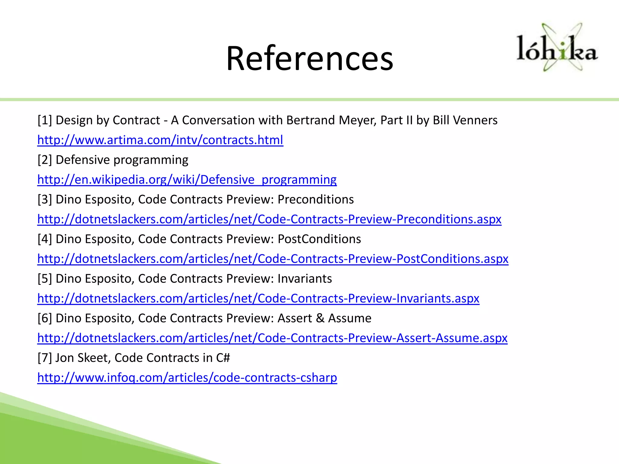 References[1] Design by Contract - A Conversation with Bertrand Meyer, Part II by Bill Vennershttp://www.artima.com/intv/contracts.html[2] Defensive programminghttp://en.wikipedia.org/wiki/Defensive_programming[3] Dino Esposito, Code Contracts Preview: Preconditionshttp://dotnetslackers.com/articles/net/Code-Contracts-Preview-Preconditions.aspx[4] Dino Esposito, Code Contracts Preview: PostConditionshttp://dotnetslackers.com/articles/net/Code-Contracts-Preview-PostConditions.aspx[5] Dino Esposito, Code Contracts Preview: Invariantshttp://dotnetslackers.com/articles/net/Code-Contracts-Preview-Invariants.aspx[6] Dino Esposito, Code Contracts Preview: Assert & Assumehttp://dotnetslackers.com/articles/net/Code-Contracts-Preview-Assert-Assume.aspx[7] Jon Skeet, Code Contracts in C#http://www.infoq.com/articles/code-contracts-csharp