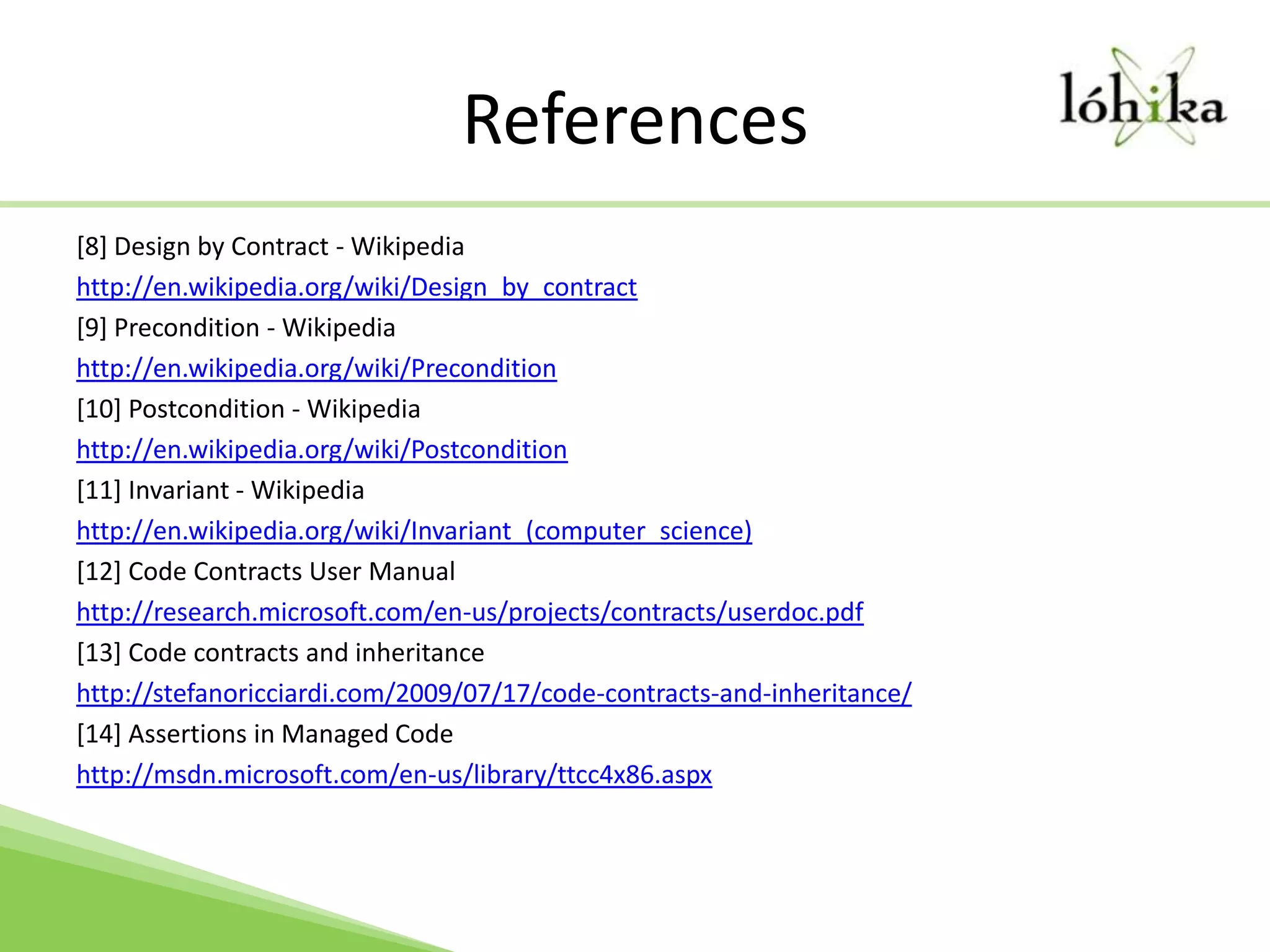 References[8] Design by Contract - Wikipediahttp://en.wikipedia.org/wiki/Design_by_contract[9] Precondition - Wikipediahttp://en.wikipedia.org/wiki/Precondition[10] Postcondition - Wikipediahttp://en.wikipedia.org/wiki/Postcondition[11] Invariant - Wikipediahttp://en.wikipedia.org/wiki/Invariant_(computer_science)[12] Code Contracts User Manualhttp://research.microsoft.com/en-us/projects/contracts/userdoc.pdf[13] Code contracts and inheritancehttp://stefanoricciardi.com/2009/07/17/code-contracts-and-inheritance/[14] Assertions in Managed Codehttp://msdn.microsoft.com/en-us/library/ttcc4x86.aspx