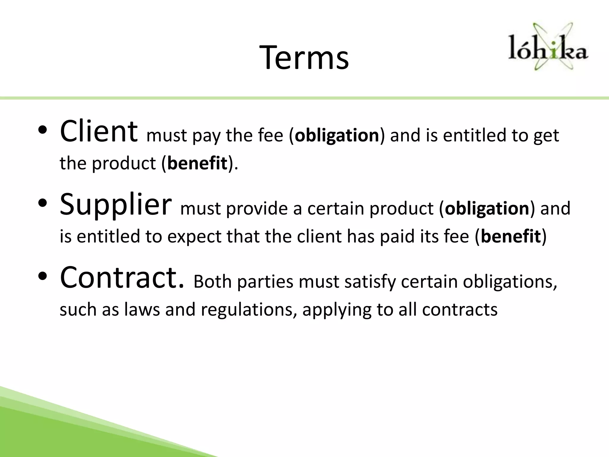 TermsClient must pay the fee (obligation) and is entitled to get the product (benefit).Supplier must provide a certain product (obligation) and is entitled to expect that the client has paid its fee (benefit)Contract. Both parties must satisfy certain obligations, such as laws and regulations, applying to all contracts