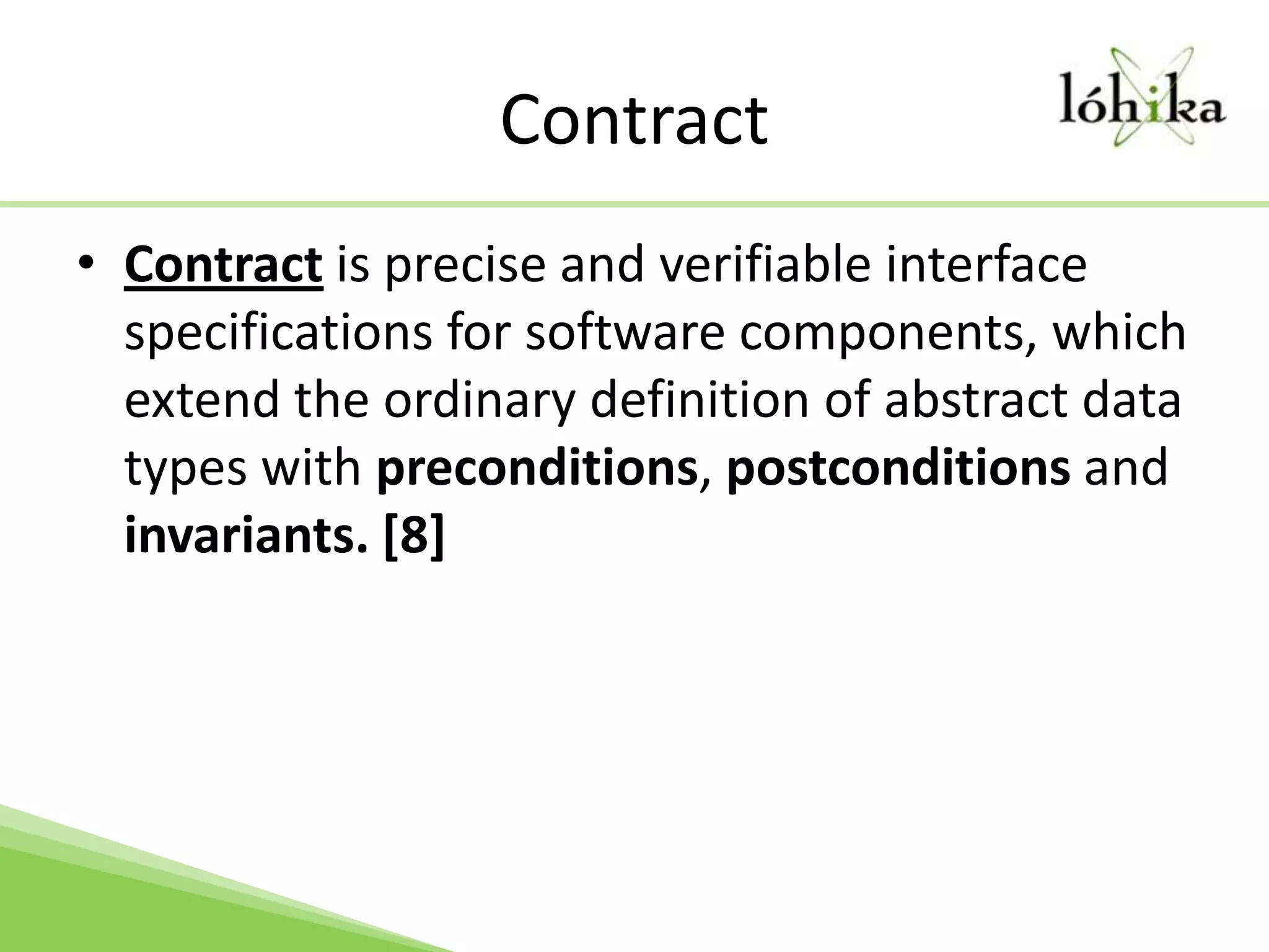 ContractContract is precise and verifiable interface specifications for software components, which extend the ordinary definition of abstract data types with preconditions, postconditions and invariants. [8]
