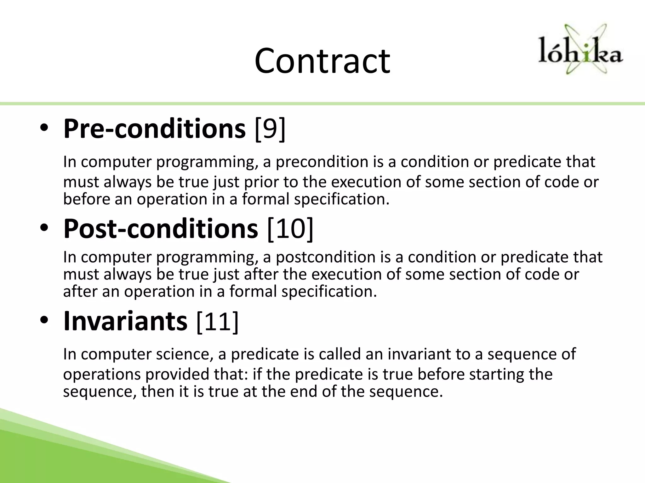 ContractPre-conditions [9]In computer programming, a precondition is a condition or predicate that must always be true just prior to the execution of some section of code or before an operation in a formal specification.Post-conditions [10]	In computer programming, a postcondition is a condition or predicate that must always be true just after the execution of some section of code or after an operation in a formal specification.Invariants[11]In computer science, a predicate is called an invariant to a sequence of operations provided that: if the predicate is true before starting the sequence, then it is true at the end of the sequence.