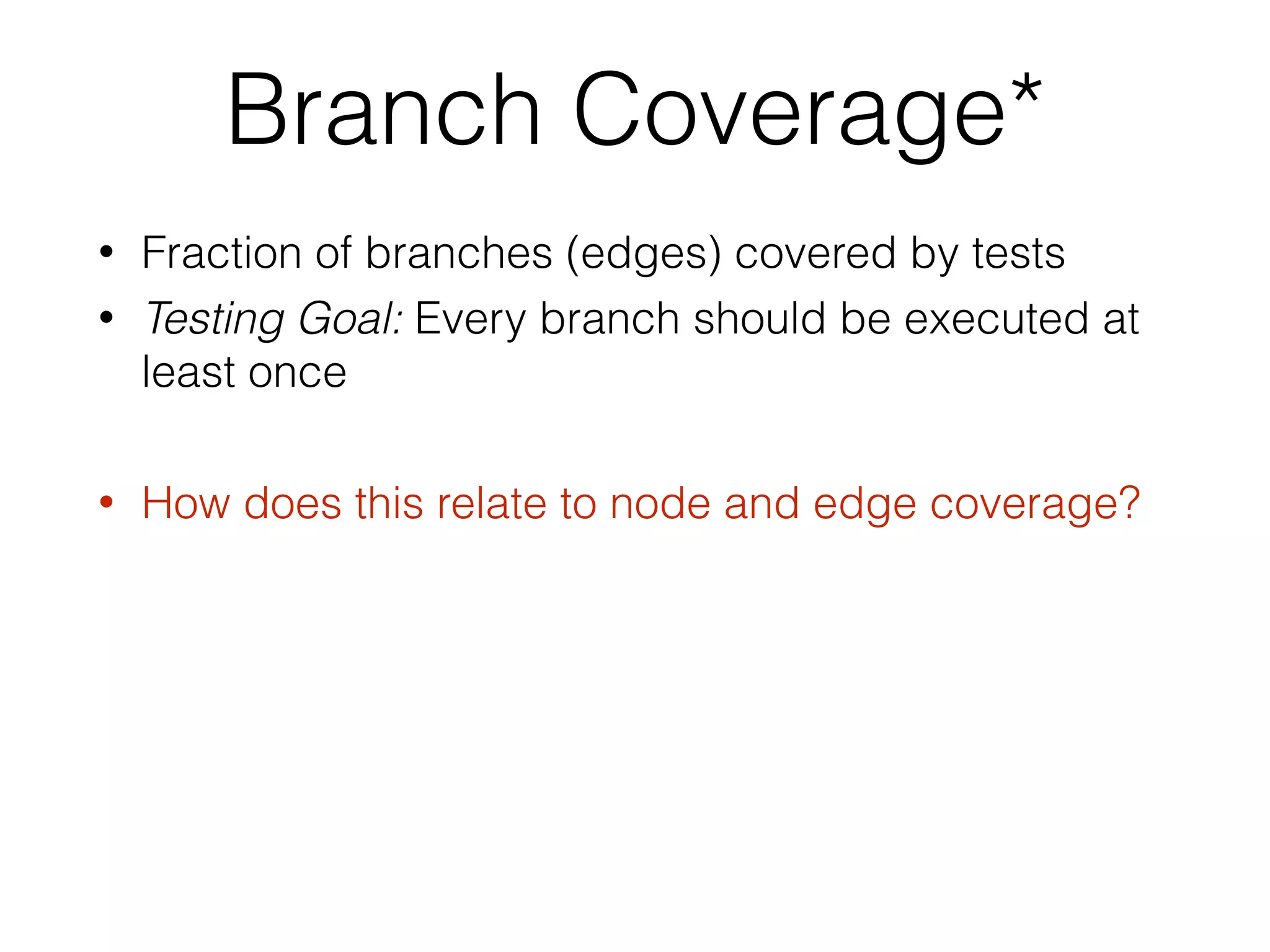 Branch Coverage*
• Fraction of branches (edges) covered by tests
• Testing Goal: Every branch should be executed at
least once
• How does this relate to node and edge coverage?
 