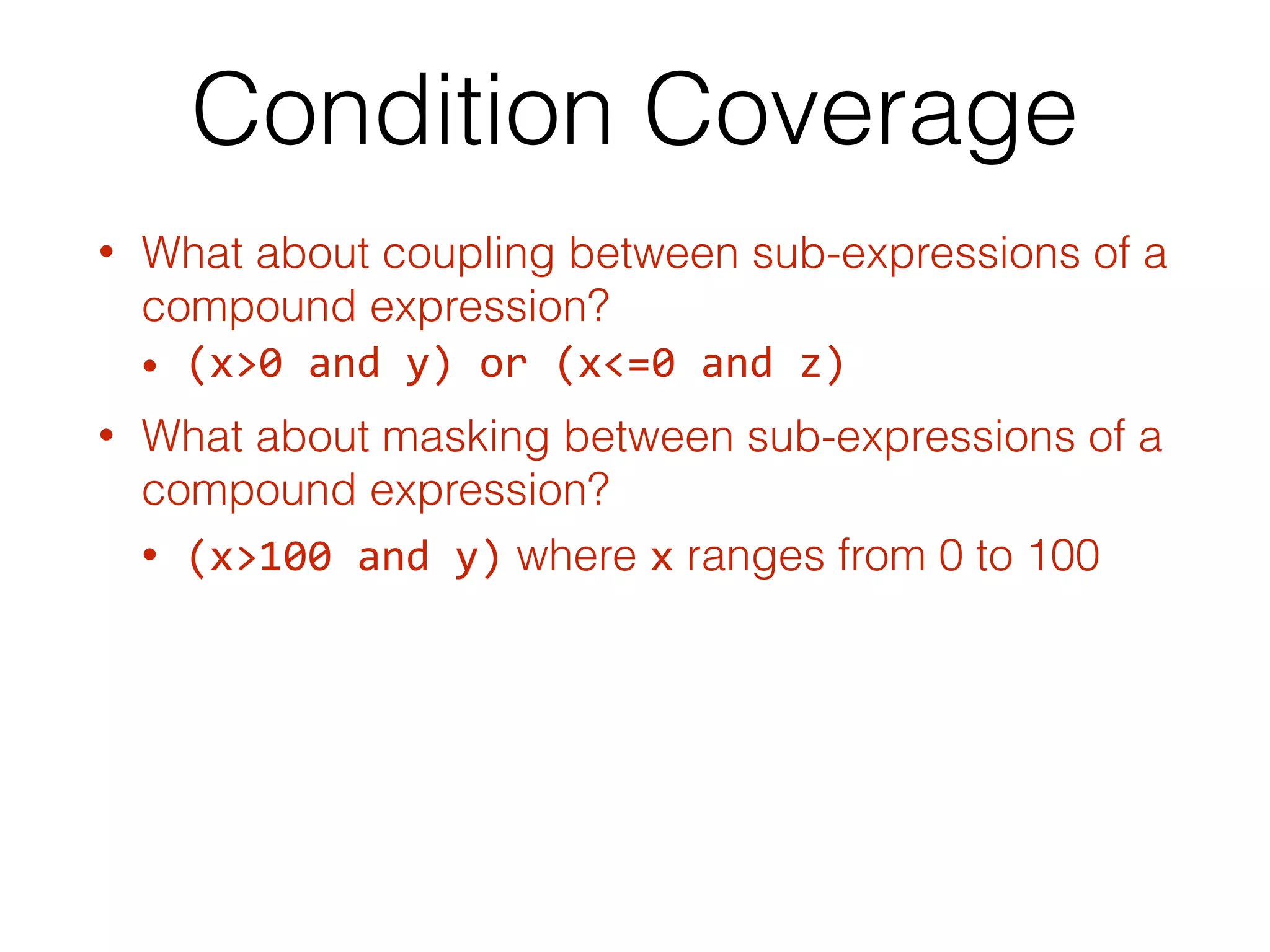 Condition Coverage
• What about coupling between sub-expressions of a
compound expression?
• (x>0	and	y)	or	(x<=0	and	z)
• What about masking between sub-expressions of a
compound expression?
• (x>100	and	y) where x ranges from 0 to 100
 