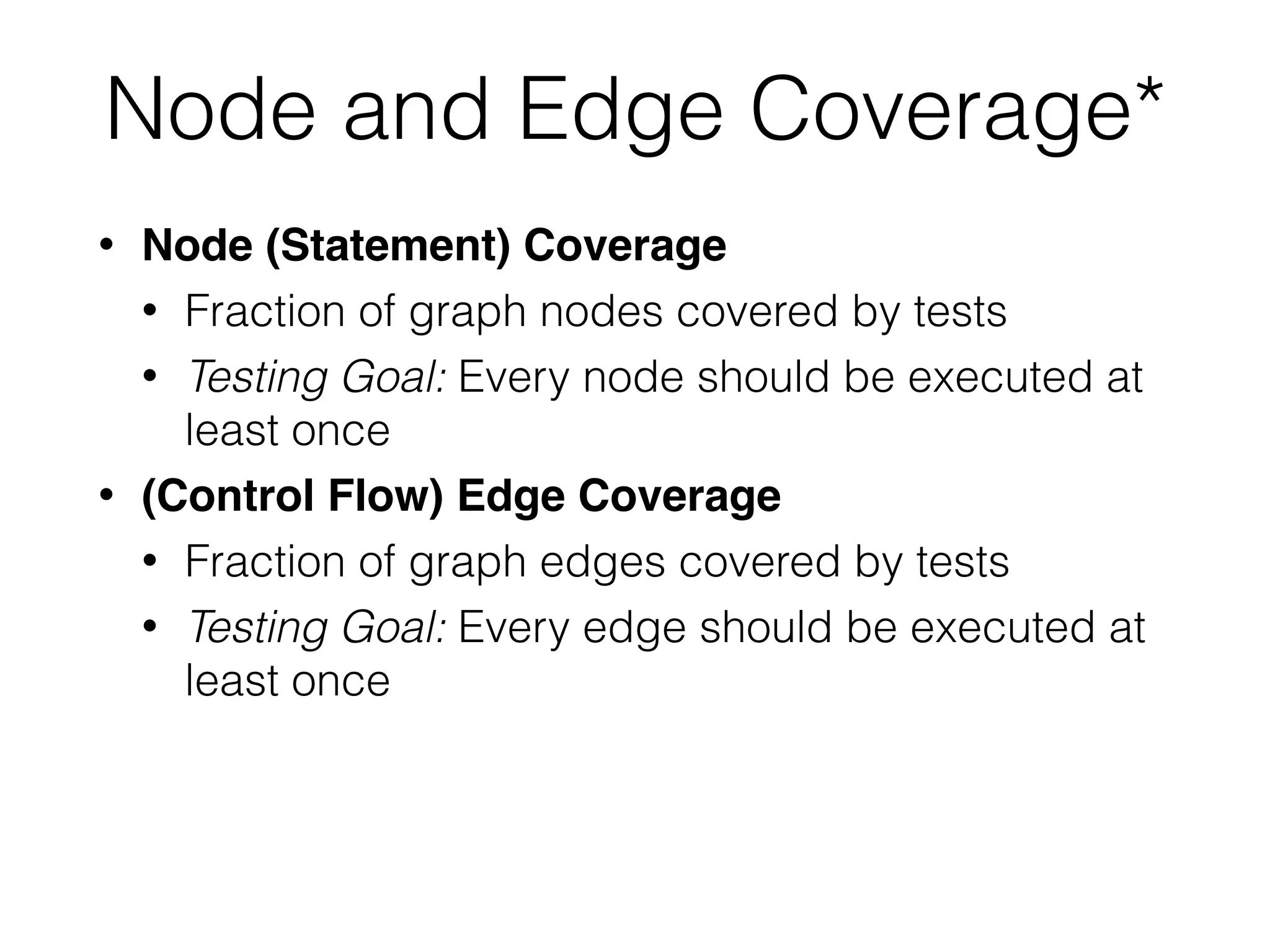 Node and Edge Coverage*
• Node (Statement) Coverage
• Fraction of graph nodes covered by tests
• Testing Goal: Every node should be executed at
least once
• (Control Flow) Edge Coverage
• Fraction of graph edges covered by tests
• Testing Goal: Every edge should be executed at
least once
 