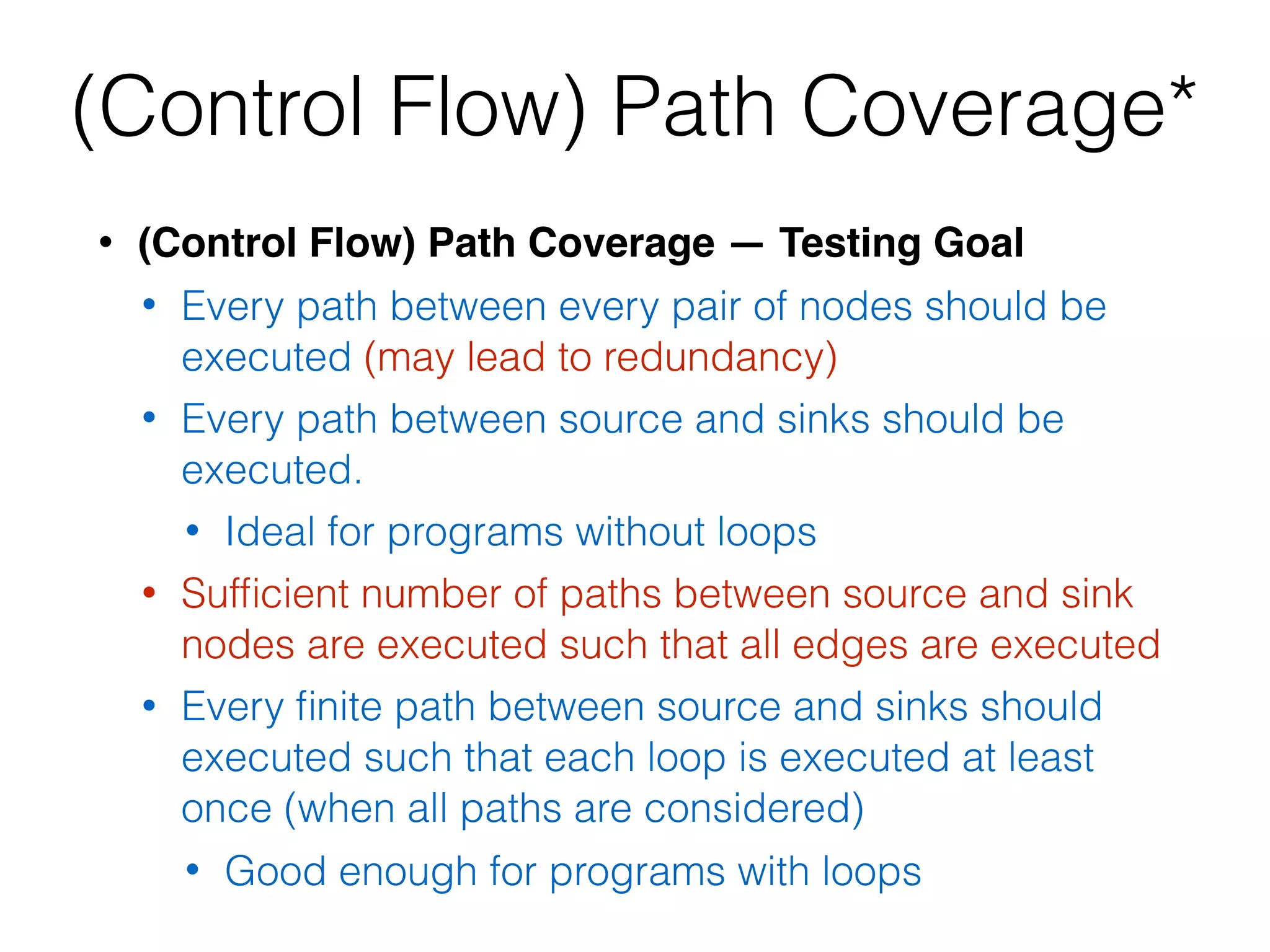• (Control Flow) Path Coverage — Testing Goal
• Every path between every pair of nodes should be
executed (may lead to redundancy)
• Every path between source and sinks should be
executed.
• Ideal for programs without loops
• Sufﬁcient number of paths between source and sink
nodes are executed such that all edges are executed
• Every ﬁnite path between source and sinks should
executed such that each loop is executed at least
once (when all paths are considered)
• Good enough for programs with loops
(Control Flow) Path Coverage*
 