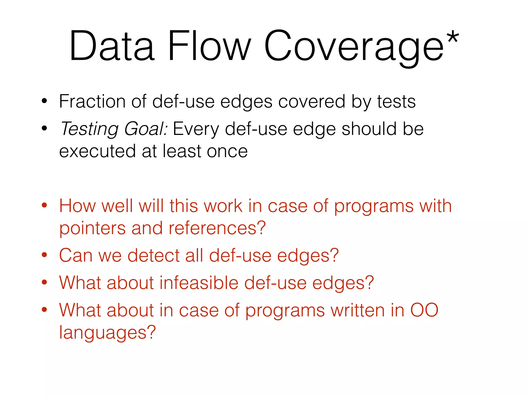 Data Flow Coverage*
• Fraction of def-use edges covered by tests
• Testing Goal: Every def-use edge should be
executed at least once
• How well will this work in case of programs with
pointers and references?
• Can we detect all def-use edges?
• What about infeasible def-use edges?
• What about in case of programs written in OO
languages?
 