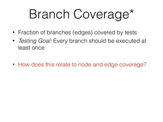 Branch Coverage*
• Fraction of branches (edges) covered by tests
• Testing Goal: Every branch should be executed at
least once
• How does this relate to node and edge coverage?
 