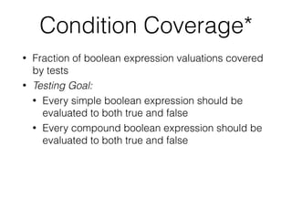 Condition Coverage*
• Fraction of boolean expression valuations covered
by tests
• Testing Goal:
• Every simple boolean expression should be
evaluated to both true and false
• Every compound boolean expression should be
evaluated to both true and false
 