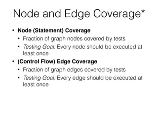 Node and Edge Coverage*
• Node (Statement) Coverage
• Fraction of graph nodes covered by tests
• Testing Goal: Every node should be executed at
least once
• (Control Flow) Edge Coverage
• Fraction of graph edges covered by tests
• Testing Goal: Every edge should be executed at
least once
 