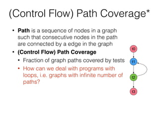 • Path is a sequence of nodes in a graph
such that consecutive nodes in the path
are connected by a edge in the graph
• (Control Flow) Path Coverage
• Fraction of graph paths covered by tests
• How can we deal with programs with
loops, i.e. graphs with inﬁnite number of
paths?
t0
t1
t2
t3
(Control Flow) Path Coverage*
 