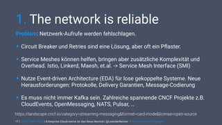 | CODE DAYS 2020 | Enterprise Cloud-native ist das Neue Normal | @LeanderReimer #cloudnativenerd #qaware
1. The network is reliable
Problem: Netzwerk-Aufrufe werden fehlschlagen.
• Circuit Breaker und Retries sind eine Lösung, aber oft ein Pﬂaster.
• Service Meshes können helfen, bringen aber zusätzliche Komplexität und
Overhead. Istio, Linkerd, Maesh, et.al. -> Service Mesh Interface (SMI)
• Nutze Event-driven Architecture (EDA) für lose gekoppelte Systeme. Neue
Herausforderungen: Protokolle, Delivery Garantien, Message-Codierung
• Es muss nicht immer Kafka sein. Zahlreiche spannende CNCF Projekte z.B.
CloudEvents, OpenMessaging, NATS, Pulsar, …
17
https://landscape.cncf.io/category=streaming-messaging&format=card-mode&license=open-source
 