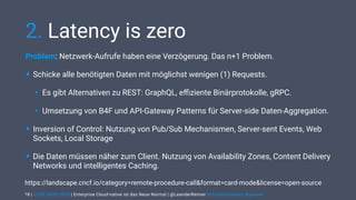 | CODE DAYS 2020 | Enterprise Cloud-native ist das Neue Normal | @LeanderReimer #cloudnativenerd #qaware
2. Latency is zero
Problem: Netzwerk-Aufrufe haben eine Verzögerung. Das n+1 Problem.
• Schicke alle benötigten Daten mit möglichst wenigen (1) Requests.
• Es gibt Alternativen zu REST: GraphQL, eﬃziente Binärprotokolle, gRPC.
• Umsetzung von B4F und API-Gateway Patterns für Server-side Daten-Aggregation.
• Inversion of Control: Nutzung von Pub/Sub Mechanismen, Server-sent Events, Web
Sockets, Local Storage
• Die Daten müssen näher zum Client. Nutzung von Availability Zones, Content Delivery
Networks und intelligentes Caching.
18
https://landscape.cncf.io/category=remote-procedure-call&format=card-mode&license=open-source
 