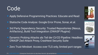 | CODE DAYS 2020 | Enterprise Cloud-native ist das Neue Normal | @LeanderReimer #cloudnativenerd #qaware
Code
• Apply Defensive Programming Practices: Educate and Read
• Statische Code Analyse: Google Error Prone, Sonar, et.al.
• 3rd Party Dependency Security: Trusted Repositories (Nexus,
Artifactory), Build Tool Integration (OWASP Plugins)
• Dynamic Probing Attacks als Teil der CI/CD Pipeline: Headless
OWASP Zed Attack Proxy, Crashtest Security Suite
• Zero Trust Mindset: Access over TLS only, limited port ranges
21
 