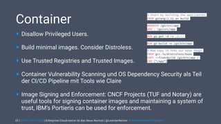| CODE DAYS 2020 | Enterprise Cloud-native ist das Neue Normal | @LeanderReimer #cloudnativenerd #qaware
Container
• Disallow Privileged Users.
• Build minimal images. Consider Distroless.
• Use Trusted Registries and Trusted Images.
• Container Vulnerability Scanning und OS Dependency Security als Teil
der CI/CD Pipeline mit Tools wie Claire
• Image Signing and Enforcement: CNCF Projects (TUF and Notary) are
useful tools for signing container images and maintaining a system of
trust, IBM’s Portieris can be used for enforcement.
22
# Start by building the application.
FROM golang:1.12 as build
WORKDIR /go/src/app
ADD . /go/src/app
RUN go get -d -v ./...
RUN go build -o /go/bin/app
# Now copy it into our base image.
FROM gcr.io/distroless/base
COPY --from=build /go/bin/app /
CMD ["/app"]
 