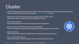 | CODE DAYS 2020 | Enterprise Cloud-native ist das Neue Normal | @LeanderReimer #cloudnativenerd #qaware
Cluster
• Sowohl die Komponenten des Clusters selbst auch die Applications-Komponenten müssen gesichert
werden. Empfehlung: Nutze einen Managed Cluster as a Service Dienst.
• Application secrets management (and encrypting them in etcd at rest)  
https://kubernetes.io/docs/concepts/conﬁguration/secret/
• Pod Security Policies:  
https://kubernetes.io/docs/concepts/policy/pod-security-policy/
• Quality of Service (and Cluster resource management)  
https://kubernetes.io/docs/tasks/conﬁgure-pod-container/quality-service-pod/
• Network Policies:  
https://kubernetes.io/docs/concepts/services-networking/network-policies/
• TLS For Kubernetes Ingress: 
https://kubernetes.io/docs/concepts/services-networking/ingress/#tls
23
 