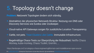 | CODE DAYS 2020 | Enterprise Cloud-native ist das Neue Normal | @LeanderReimer #cloudnativenerd #qaware
5. Topology doesn’t change
Problem: Netzwerk Topologien ändern sich ständig.
• Abstraktion der physischen Netzwerk-Struktur. Nutzung von DNS oder
Discovery Services wie Eureka oder Zookeeper.
• Cloud-native API Gateways sorgen für zusätzliche Location Transparency.
• Cattle, not pets. Treat Clusters Like Cattle. Immutable Infrastructure.
• Regelmäßige Chaos-Tests zur Überprüfung der Robustheit: Netﬂix Chaos
Monkey, kube-monkey, Chaos Toolkit, Gremlin, …
24
https://landscape.cncf.io/category=chaos-engineering&format=card-mode&license=open-source
 