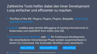 | CODE DAYS 2020 | Enterprise Cloud-native ist das Neue Normal | @LeanderReimer #cloudnativenerd #qaware
Zahlreiche Tools helfen dabei den Inner Development
Loop einfacher und eﬃzienter zu machen.
32
• The Rise of the IDE: Plugins, Plugins, Plugins. Beispiele: Cloud Code,
OpenShift Extension
• Squash enables easy remote debugging of running microservices in
Kubernetes und OpenShift from within your IDE.
• Kustomize, Draft, Skaffold, oder Tilt für Continuous Development. 
Die verschiedenen Entwicklungs-Phase werden zusammenfasst in
einem CLI Command. Der Entwickler Workﬂow wird vereinfacht.
https://tilt.devhttps://draft.sh https://skaffold.dev
 