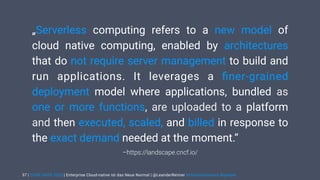 | CODE DAYS 2020 | Enterprise Cloud-native ist das Neue Normal | @LeanderReimer #cloudnativenerd #qaware
–https://landscape.cncf.io/
„Serverless computing refers to a new model of
cloud native computing, enabled by architectures
that do not require server management to build and
run applications. It leverages a ﬁner-grained
deployment model where applications, bundled as
one or more functions, are uploaded to a platform
and then executed, scaled, and billed in response to
the exact demand needed at the moment.“
37
 