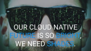 OUR CLOUD NATIVE
FUTURE IS SO BRIGHT,
WE NEED SHADES.
 