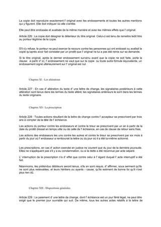 La copie doit reproduire exactement l' original avec les endossements et toutes les autres mentions
qui y figurent. Elle doit indiquer où elle s'arrête.
Elle peut être endossée et avalisée de la même manière et avec les mêmes effets que l' original.
Article 226 : La copie doit désigner le détenteur du titre original. Celui-ci est tenu de remettre ledit titre
au porteur légitime de la copie.

S'il s'y refuse, le porteur ne peut exercer le recours contre les personnes qui ont endossé ou avalisé la
copie qu'après avoir fait constater par un protêt que l' original ne lui a pas été remis sur sa demande.
Si le titre original, après le dernier endossement survenu avant que la copie ne soit faite, porte la
clause: à partir d' ici, l' endossement ne vaut que sur la copie ou toute autre fo
rmule équivalente, un
endossement signé ultérieurement sur l' original est nul.

Chapitre Xl : Les altérations
Article 227 : En cas d' altération du texte d' une lettre de change, les signataires postérieurs à cette
altération sont tenus dans les termes du texte altéré; les signataires antérieurs le sont dans les termes
du texte originaire.

Chapitre Xll : La prescription

Article 228 : Toutes actions résultant de la lettre de change contre l' accepteur se prescrivent par trois
ans à compter de la d de l' échéance.
ate
Les actions du porteur contre les endosseurs et contre le tireur se prescrivent par un an à partir de la
date du protêt dressé en temps utile ou de celle de l' échéance, en cas de clause de retour sans frais.
Les actions des endosseurs les uns contre les autres et contre le tireur se prescrivent par six mois à
partir du jour où l' endosseur a remboursé la lettre ou du jour où il a été lui-même actionné.

Les prescriptions, en cas d' action exercée en justice ne courent que du jour de la dernière poursuite.
Elles ne s'appliquent pas s'il y a eu condamnation, ou si la dette a été reconnue par acte séparé.
L' interruption de la prescription n'a d' effet que contre celui à l' égard duquel l' acte interruptif a été
fait.
Néanmoins, les prétendus débiteurs seront tenus, s'ils en sont requis, d' affirmer, sous serment qu'ils
ne sont plus redevables, et leurs héritiers ou ayants - cause, qu'ils estiment de bonne foi qu'il n'est
plus rien dû.

Chapitre Xlll : Dispositions générales
Article 229 : Le paiement d' une lettre de change, dont l' échéance est un jour férié légal, ne peut être
exigé que le premier jour ouvrable qui suit. De même, tous les autres actes relatifs à la lettre de

 