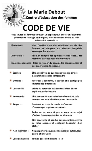 La Marie Debout
                Centre d’éducation des femmes


               CODE DE VIE
« Ici, toutes les femmes trouvent un espace pour exister et s’exprimer
   peu importe leur âge, leur origine, leurs conditions de vie ou leur
                        orientation sexuelle. »

Féminisme :           Vise l’amélioration des conditions de vie des
                      femmes et s’oppose aux diverses inégalités
                      vécues par les femmes
Démocratie :          Prise en compte des opinions et des idées… des
                      membres dans les décisions du centre
Éducation populaire : Mise en valeur du savoir, des connaissances et
                    des expériences de chacune

  Écoute :            Être attentive à ce que les autres ont à dire et
                      s’assurer de bien les comprendre

  Entraide :          Favoriser la solidarité, le soutien et le partage peu
                      importe nos différences

  Confiance :         Croire au potentiel, aux connaissances et aux
                      expériences de chacune

  Autonomie :         Chacune est responsable de son bien-être, doit
                      nommer ses insatisfactions et ses désaccords

  Respect :           Observer les tours de parole et s’assurer
                      d’encourager la parole des autres

                      Parler en son nom et pas au nom ou au sujet
                      d’autres femmes présentes ou absentes

                      Être ponctuelle et assidue aux rencontres, avertir
                      de notre absence et expliquer l’abandon d’un
                      atelier

  Non-jugement :      Ne pas porter de jugement envers les autres, leur
                      parole et leur vécu

  Confidentialité :   Tout ce qui se dit ici reste ici !!!
 