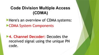 Code Division Multiple Access
(CDMA)
Here's an overview of CDMA systems:
CDMA System Components
4. Channel Decoder: Decodes the
received signal using the unique PN
code.
 