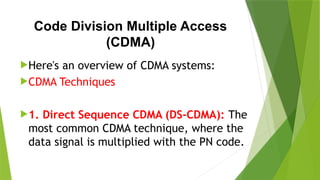 Code Division Multiple Access
(CDMA)
Here's an overview of CDMA systems:
CDMA Techniques
1. Direct Sequence CDMA (DS-CDMA): The
most common CDMA technique, where the
data signal is multiplied with the PN code.
 