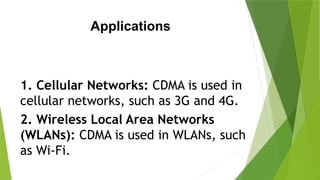 Applications
1. Cellular Networks: CDMA is used in
cellular networks, such as 3G and 4G.
2. Wireless Local Area Networks
(WLANs): CDMA is used in WLANs, such
as Wi-Fi.
 